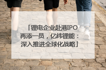 锂电企业赴港IPO再添一员，亿纬锂能：深入推进全球化战略