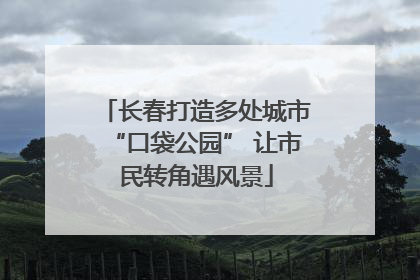 长春打造多处城市“口袋公园” 让市民转角遇风景