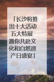 长沙将推出十大活动五大特展 邀你共赴文化和自然遗产日盛宴