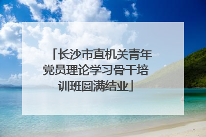 长沙市直机关青年党员理论学习骨干培训班圆满结业