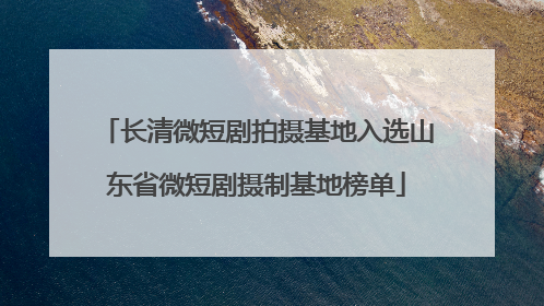 长清微短剧拍摄基地入选山东省微短剧摄制基地榜单