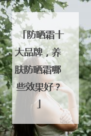 防晒霜十大品牌，养肤防晒霜哪些效果好？