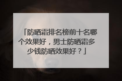 防晒霜排名榜前十名哪个效果好，男士防晒霜多少钱防晒效果好？