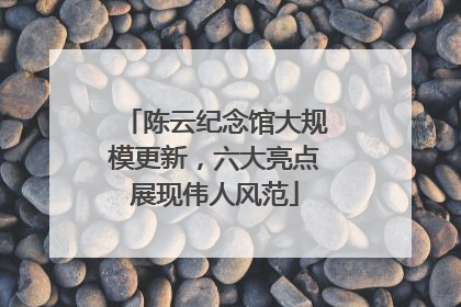 陈云纪念馆大规模更新，六大亮点展现伟人风范