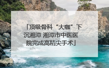 顶级骨科“大咖”下沉湘潭 湘潭市中医医院完成高精尖手术