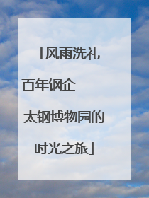 风雨洗礼 百年钢企——太钢博物园的时光之旅