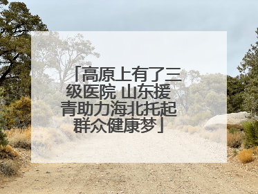 高原上有了三级医院 山东援青助力海北托起群众健康梦