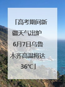 高考期间新疆天气出炉 6月7日乌鲁木齐高温将达36℃
