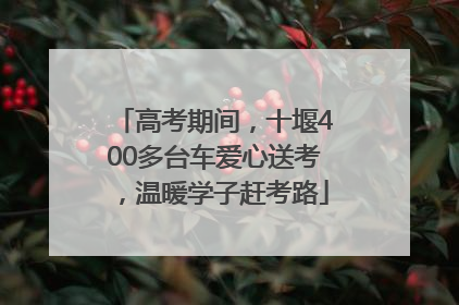 高考期间，十堰400多台车爱心送考，温暖学子赶考路