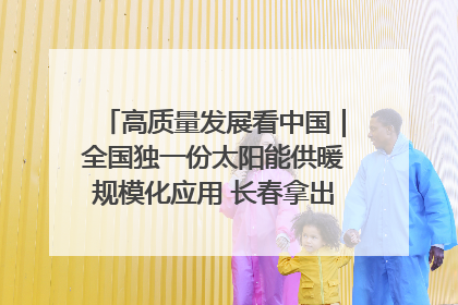 高质量发展看中国｜全国独一份太阳能供暖规模化应用 长春拿出“净月样本”