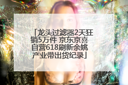 龙头过滤器2天狂销5万件 京东京喜自营618刷新余姚产业带出货纪录