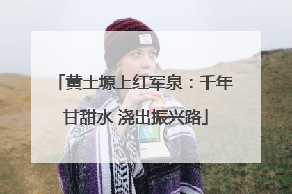 黄土塬上红军泉：千年甘甜水 浇出振兴路