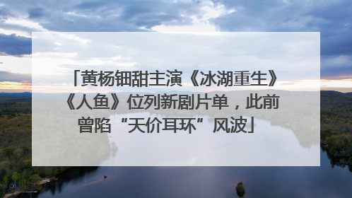黄杨钿甜主演《冰湖重生》《人鱼》位列新剧片单，此前曾陷“天价耳环”风波