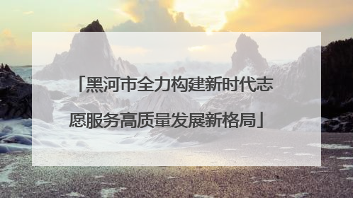黑河市全力构建新时代志愿服务高质量发展新格局