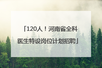 120人！河南省全科医生特设岗位计划招聘
