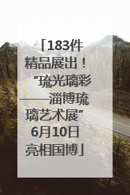 183件精品展出！“琉光璃彩——淄博琉璃艺术展”6月10日亮相国博