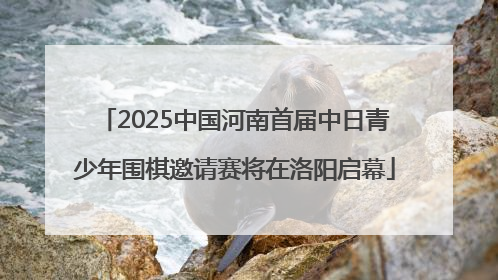 2025中国河南首届中日青少年围棋邀请赛将在洛阳启幕
