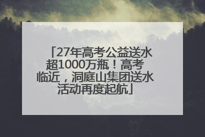 27年高考公益送水超1000万瓶！高考临近，洞庭山集团送水活动再度起航