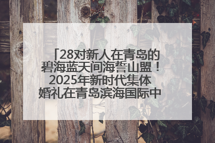 28对新人在青岛的碧海蓝天间海誓山盟！2025年新时代集体婚礼在青岛滨海国际中心文明实践广场举行