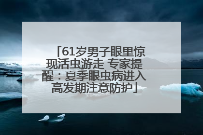 61岁男子眼里惊现活虫游走 专家提醒：夏季眼虫病进入高发期注意防护