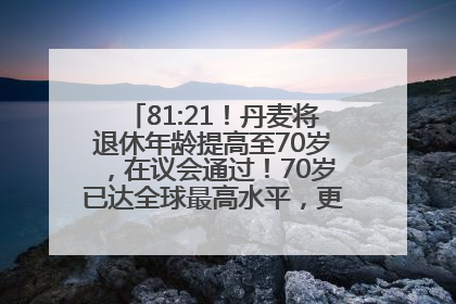 81:21！丹麦将退休年龄提高至70岁，在议会通过！70岁已达全球最高水平，更多国家或将逐步跟进